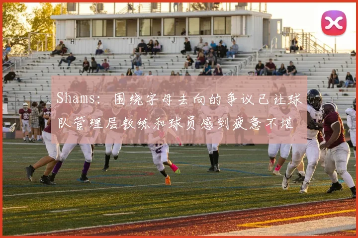 Shams：围绕字母去向的争议已让球队管理层教练和球员感到疲惫不堪
