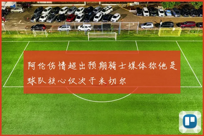 阿伦伤情超出预期骑士媒体称他是球队核心仅次于米切尔
