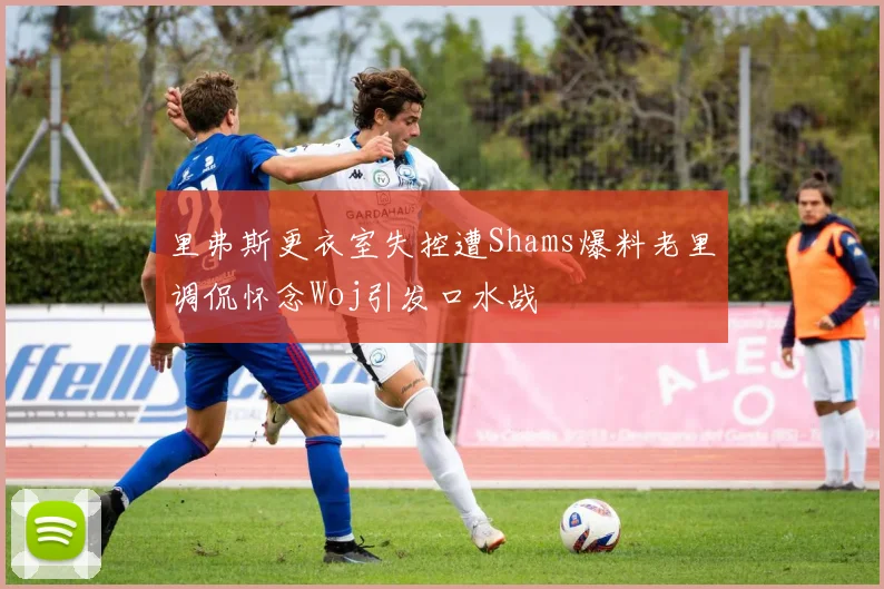 里弗斯更衣室失控遭Shams爆料老里调侃怀念Woj引发口水战