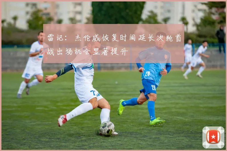 雷记：杰伦威恢复时间延长次轮首战出场机会显著提升