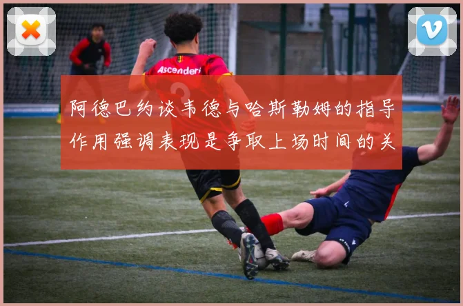 阿德巴约谈韦德与哈斯勒姆的指导作用强调表现是争取上场时间的关键