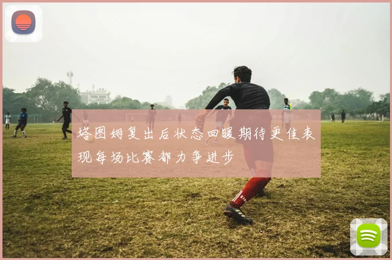 塔图姆复出后状态回暖期待更佳表现每场比赛都力争进步