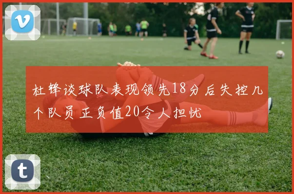 杜锋谈球队表现领先18分后失控几个队员正负值20令人担忧