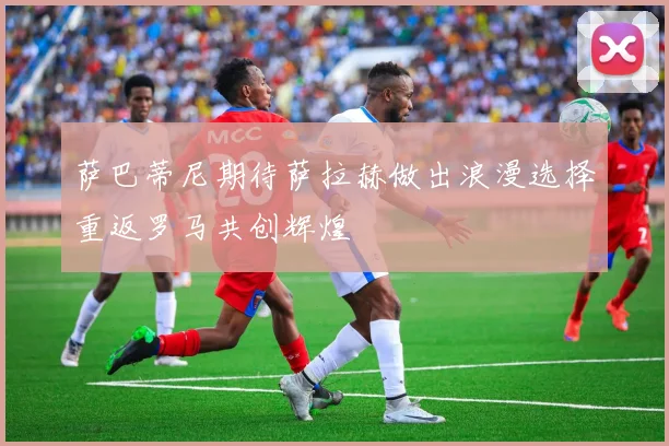 萨巴蒂尼期待萨拉赫做出浪漫选择重返罗马共创辉煌