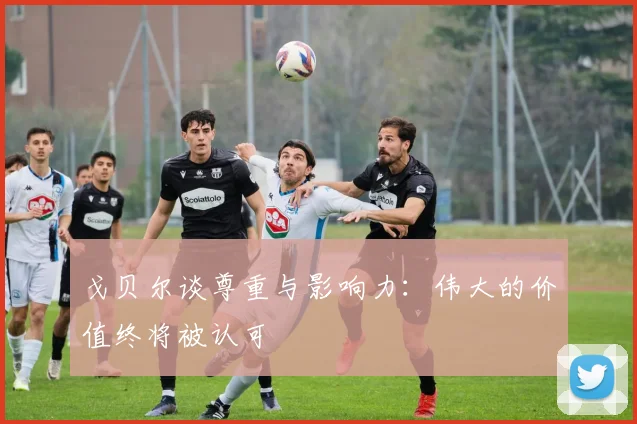戈贝尔谈尊重与影响力：伟大的价值终将被认可