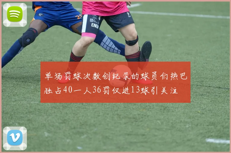 单场罚球次数创纪录的球员们热巴独占40一人36罚仅进13球引关注
