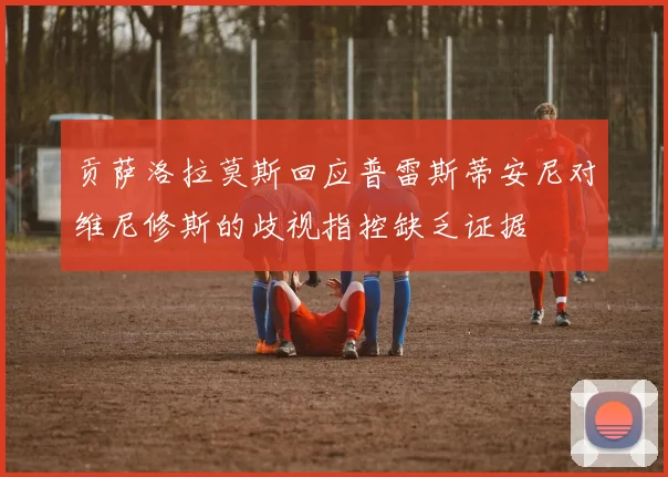 贡萨洛拉莫斯回应普雷斯蒂安尼对维尼修斯的歧视指控缺乏证据
