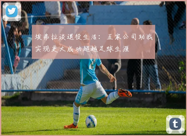埃弗拉谈退役生活：五家公司助我实现更大成功超越足球生涯