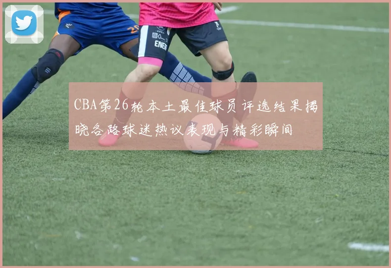CBA第26轮本土最佳球员评选结果揭晓各路球迷热议表现与精彩瞬间