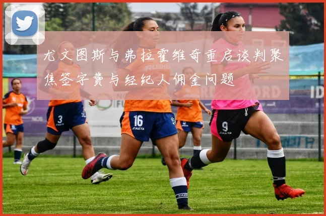 尤文图斯与弗拉霍维奇重启谈判聚焦签字费与经纪人佣金问题