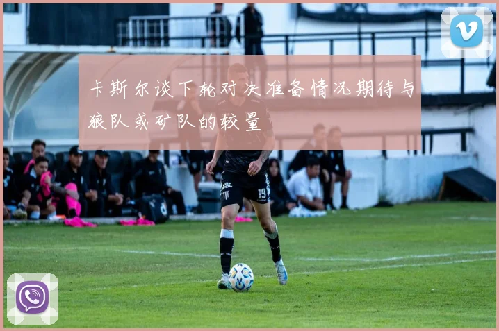 卡斯尔谈下轮对决准备情况期待与狼队或矿队的较量