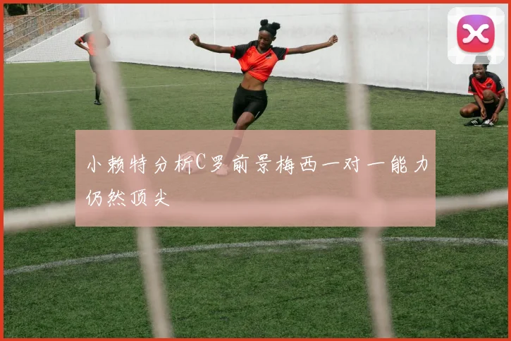 小赖特分析C罗前景梅西一对一能力仍然顶尖