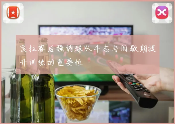 莫拉赛后强调球队斗志与间歇期提升训练的重要性