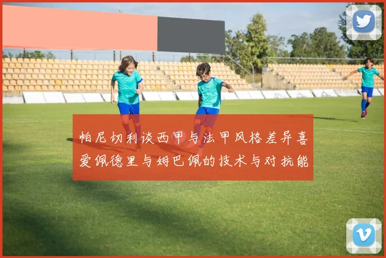 帕尼切利谈西甲与法甲风格差异喜爱佩德里与姆巴佩的技术与对抗能力