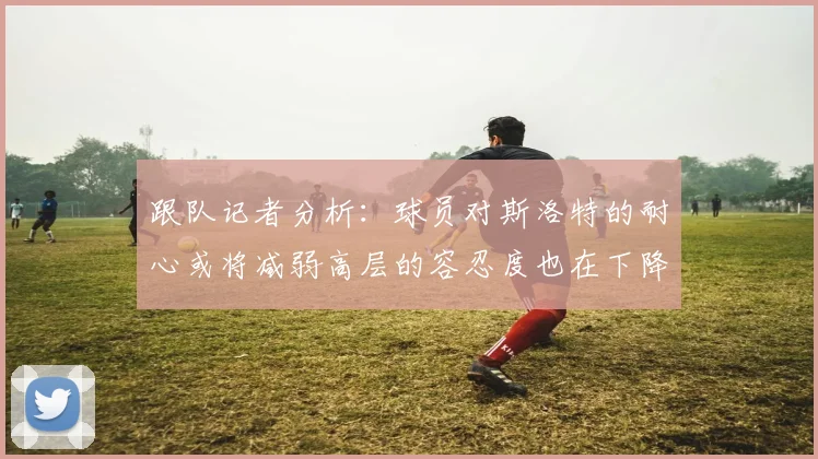 跟队记者分析：球员对斯洛特的耐心或将减弱高层的容忍度也在下降