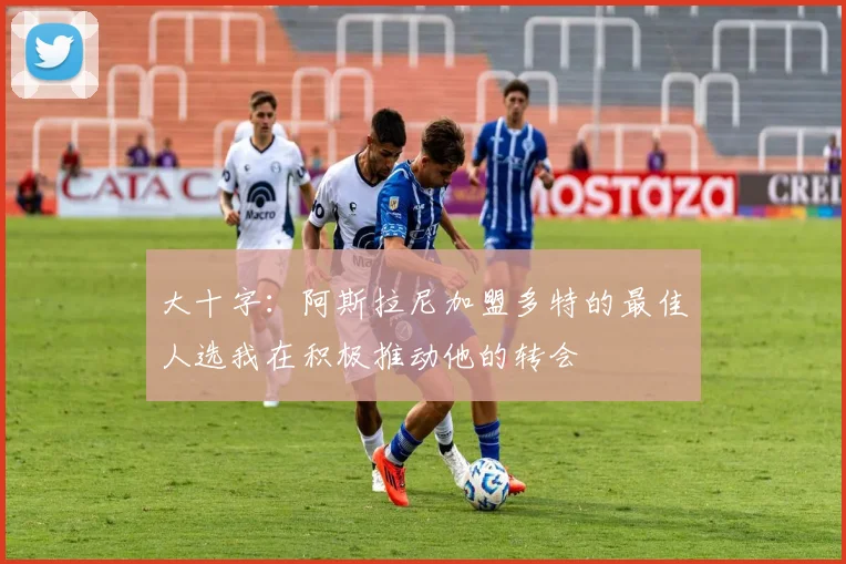 大十字：阿斯拉尼加盟多特的最佳人选我在积极推动他的转会