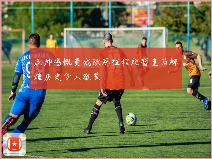瓜帅感慨曼城欧冠征程短暂皇马辉煌历史令人敬畏