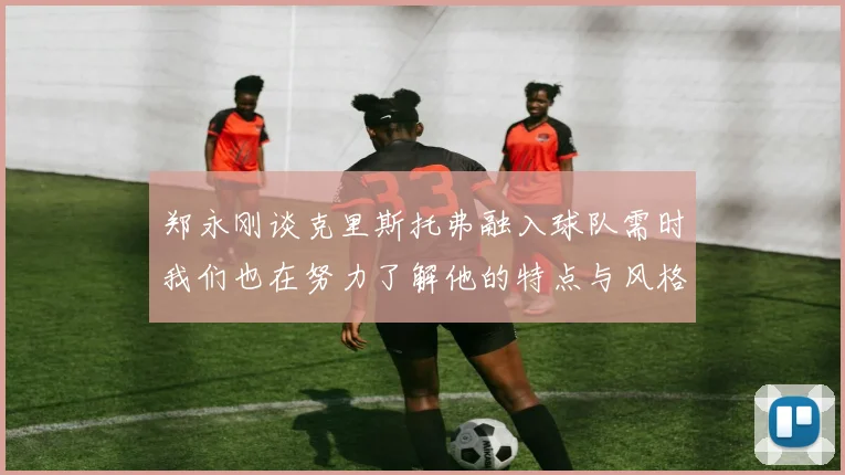 郑永刚谈克里斯托弗融入球队需时我们也在努力了解他的特点与风格