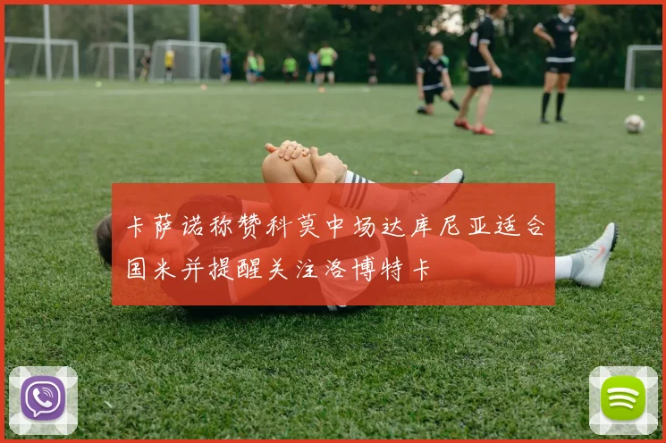卡萨诺称赞科莫中场达库尼亚适合国米并提醒关注洛博特卡
