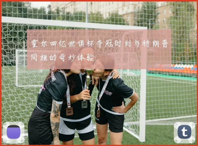 霍尔回忆世俱杯夺冠时刻与特朗普同框的奇妙体验