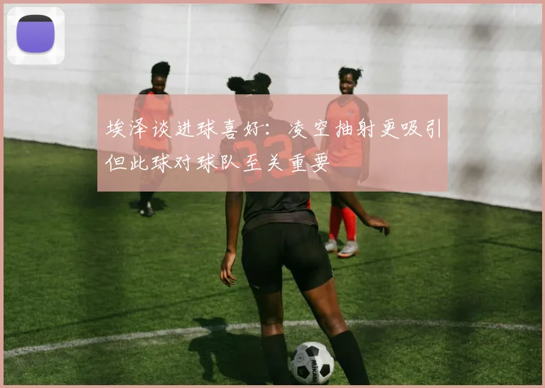 埃泽谈进球喜好：凌空抽射更吸引但此球对球队至关重要