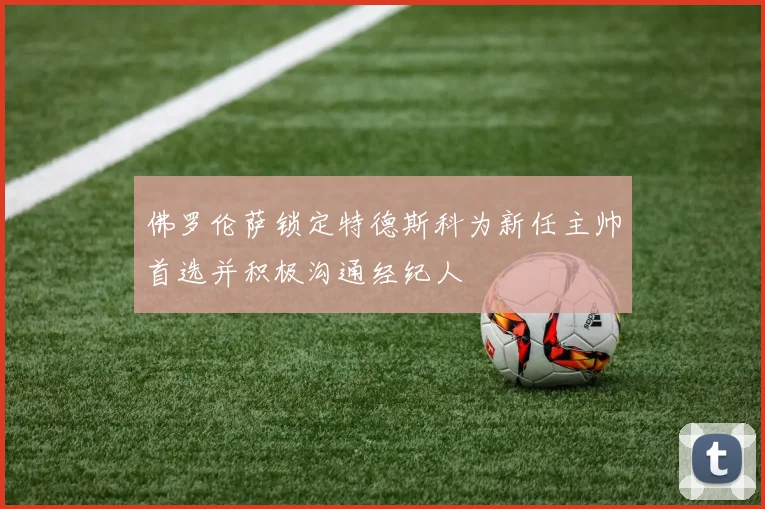 佛罗伦萨锁定特德斯科为新任主帅首选并积极沟通经纪人