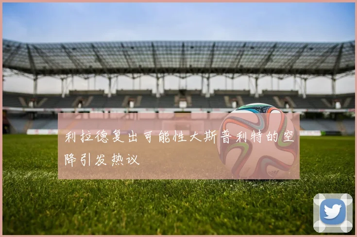 利拉德复出可能性大斯普利特的空降引发热议