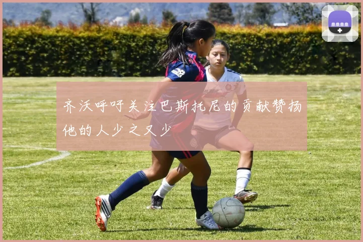 齐沃呼吁关注巴斯托尼的贡献赞扬他的人少之又少