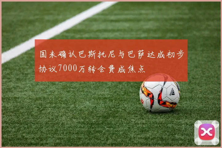 国米确认巴斯托尼与巴萨达成初步协议7000万转会费成焦点