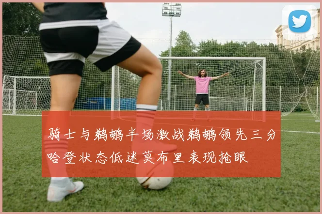 骑士与鹈鹕半场激战鹈鹕领先三分哈登状态低迷莫布里表现抢眼