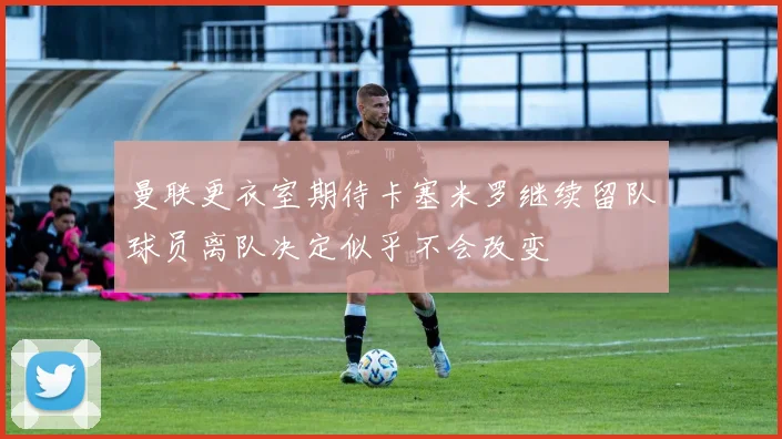 曼联更衣室期待卡塞米罗继续留队球员离队决定似乎不会改变