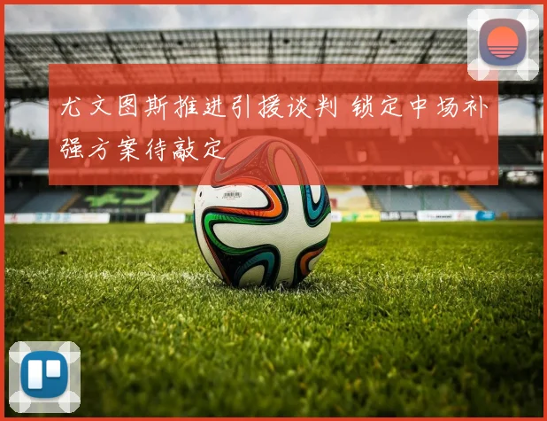 尤文图斯推进引援谈判 锁定中场补强方案待敲定