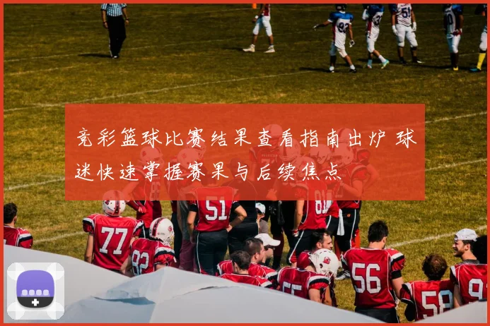 竞彩篮球比赛结果查看指南出炉 球迷快速掌握赛果与后续焦点
