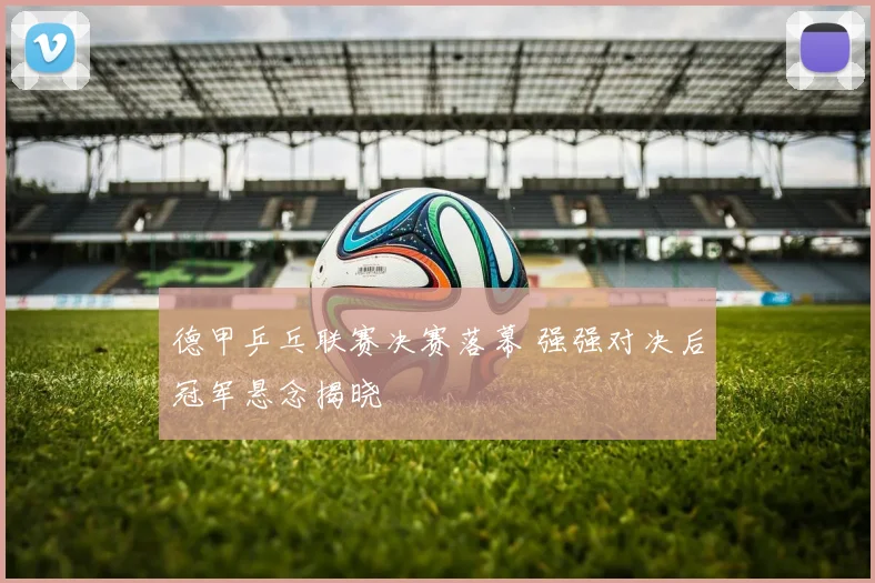 德甲乒乓联赛决赛落幕 强强对决后冠军悬念揭晓