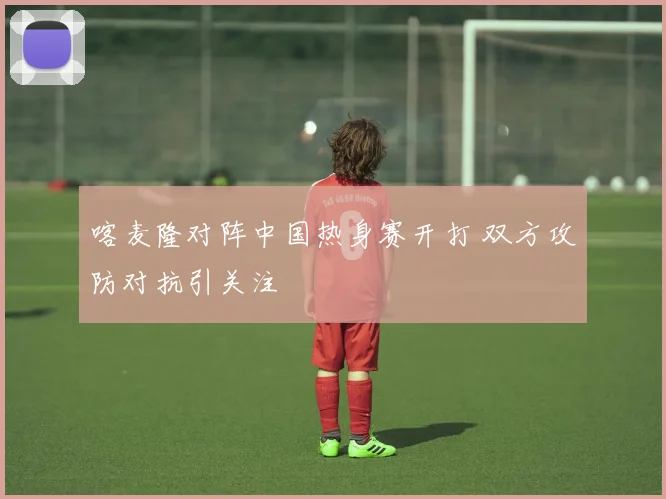 喀麦隆对阵中国热身赛开打 双方攻防对抗引关注