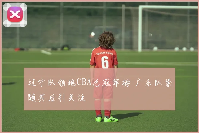 辽宁队领跑CBA总冠军榜 广东队紧随其后引关注