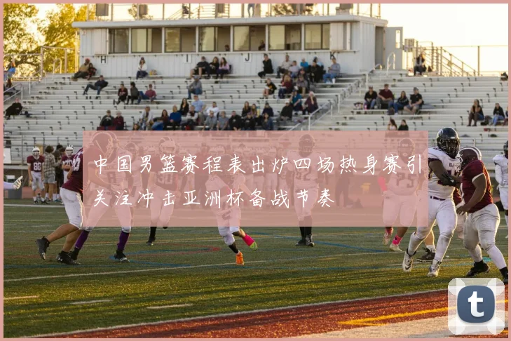 中国男篮赛程表出炉四场热身赛引关注冲击亚洲杯备战节奏