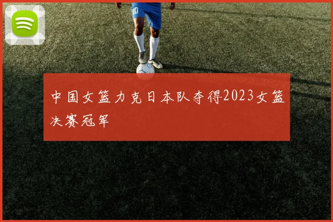 中国女篮力克日本队夺得2023女篮决赛冠军