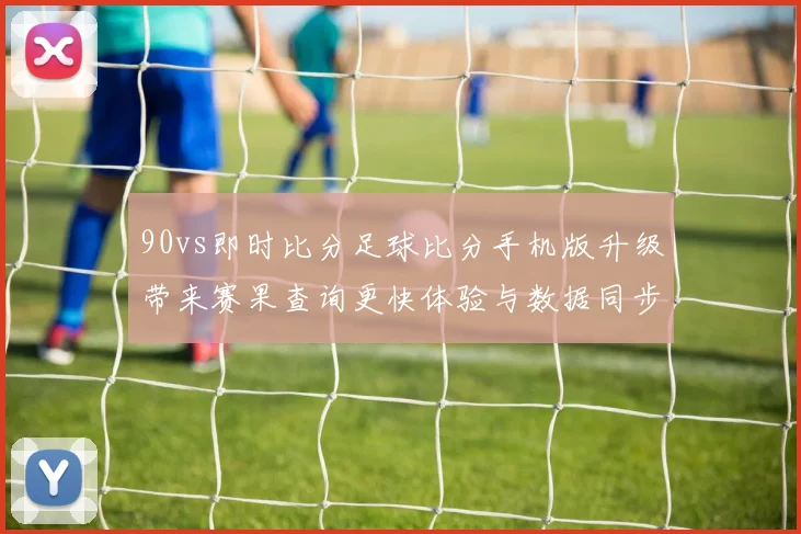 90vs即时比分足球比分手机版升级带来赛果查询更快体验与数据同步看点