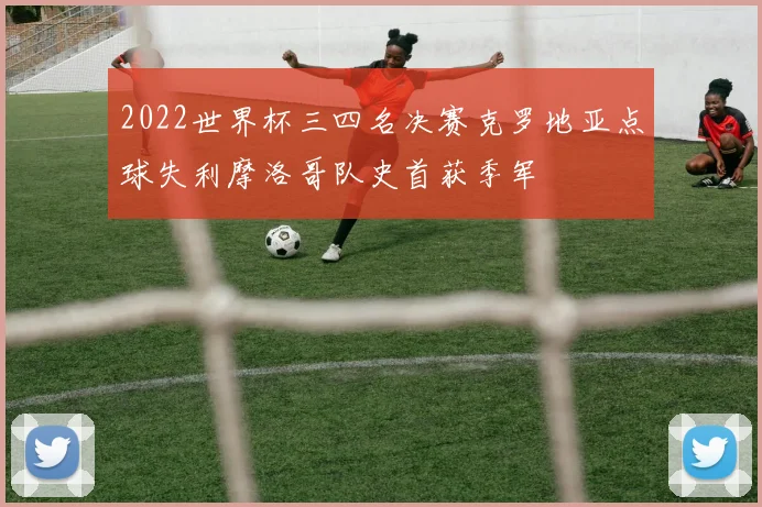 2022世界杯三四名决赛克罗地亚点球失利摩洛哥队史首获季军