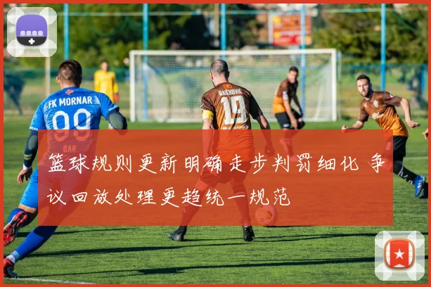篮球规则更新明确走步判罚细化 争议回放处理更趋统一规范