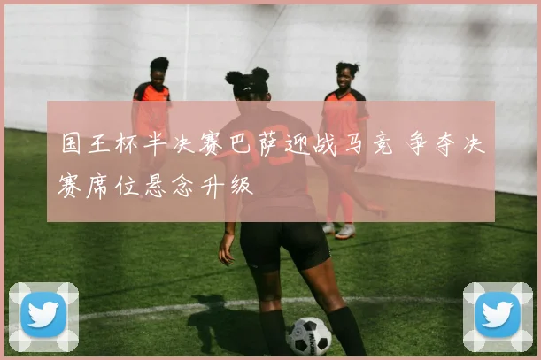 国王杯半决赛巴萨迎战马竞 争夺决赛席位悬念升级
