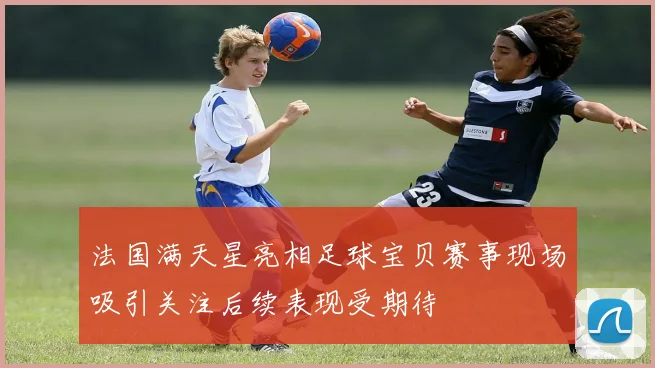 法国满天星亮相足球宝贝赛事现场吸引关注后续表现受期待