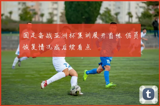 国足备战亚洲杯集训展开首练 伤员恢复情况成后续看点