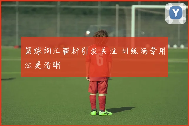 篮球词汇解析引发关注 训练场景用法更清晰