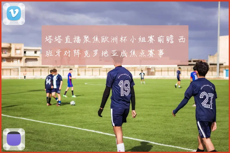 塔塔直播聚焦欧洲杯小组赛前瞻 西班牙对阵克罗地亚成焦点赛事