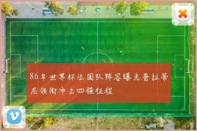 86年世界杯法国队阵容曝光普拉蒂尼领衔冲击四强征程