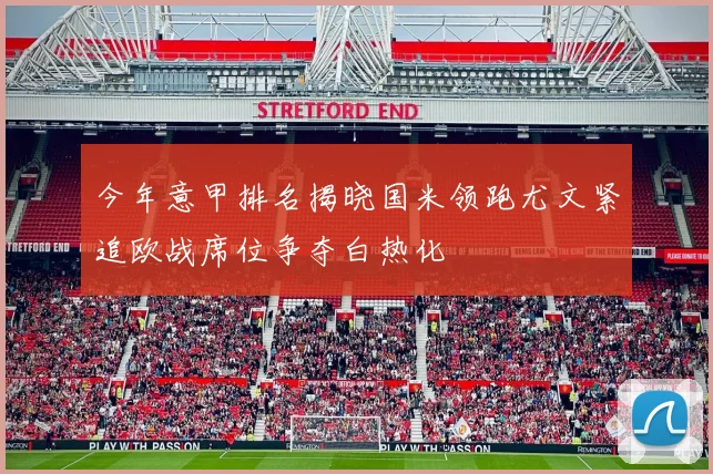 今年意甲排名揭晓国米领跑尤文紧追欧战席位争夺白热化