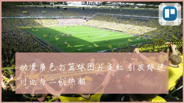 动漫角色打篮球图片走红 引发球迷讨论与二创热潮