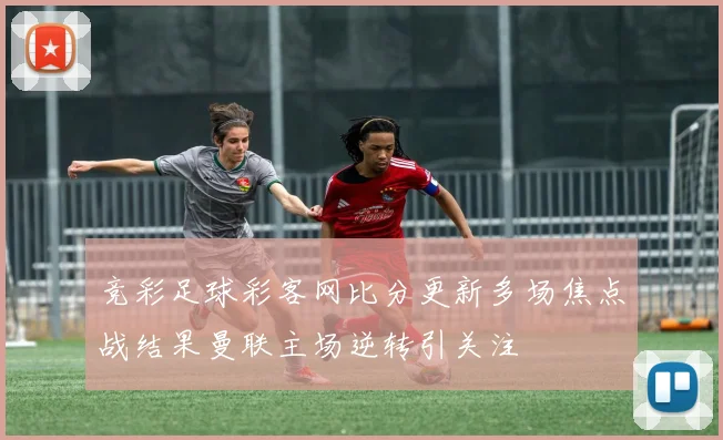 竞彩足球彩客网比分更新多场焦点战结果曼联主场逆转引关注